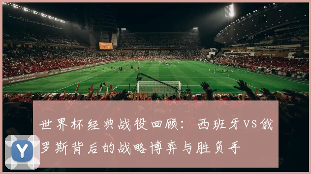 世界杯经典战役回顾：西班牙vs俄罗斯背后的战略博弈与胜负手
