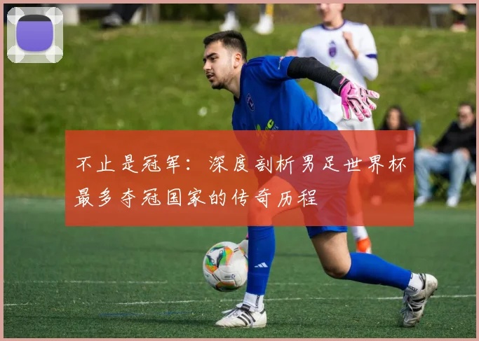不止是冠军：深度剖析男足世界杯最多夺冠国家的传奇历程